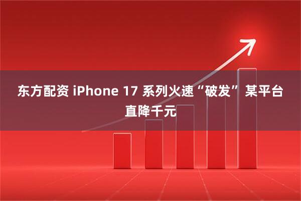 东方配资 iPhone 17 系列火速“破发” 某平台直降千元