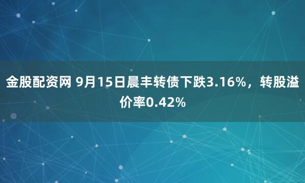 金股配资网 9月15日晨丰转债下跌3.16%，转股溢价率0.42%