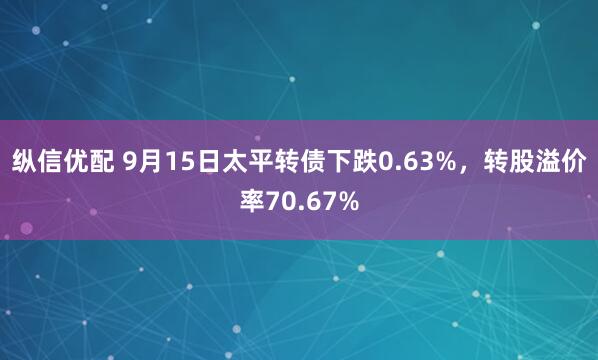 纵信优配 9月15日太平转债下跌0.63%，转股溢价率70.67%