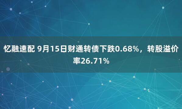忆融速配 9月15日财通转债下跌0.68%，转股溢价率26.71%