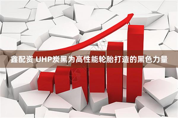 鑫配资 UHP炭黑为高性能轮胎打造的黑色力量