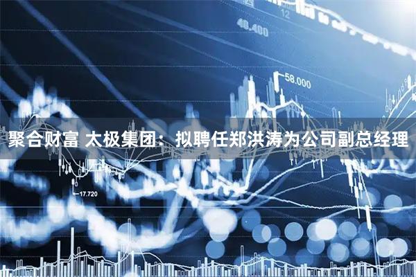 聚合财富 太极集团：拟聘任郑洪涛为公司副总经理