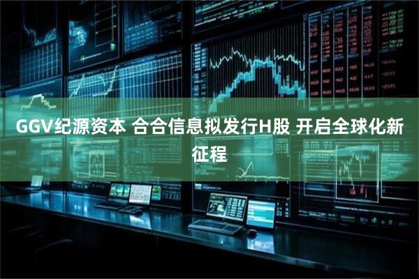 GGV纪源资本 合合信息拟发行H股 开启全球化新征程