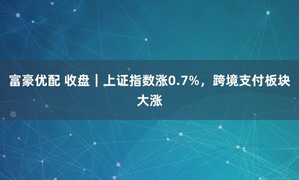 富豪优配 收盘｜上证指数涨0.7%，跨境支付板块大涨