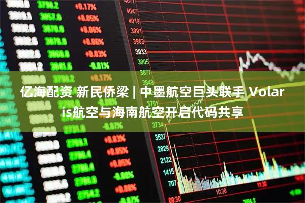 亿海配资 新民侨梁 | 中墨航空巨头联手 Volaris航空与海南航空开启代码共享