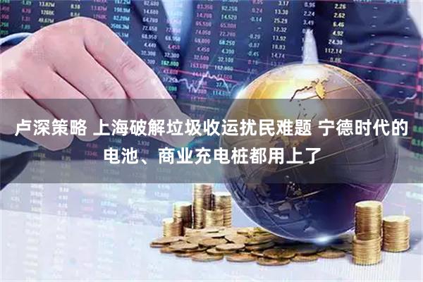 卢深策略 上海破解垃圾收运扰民难题 宁德时代的电池、商业充电桩都用上了