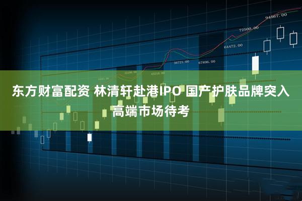 东方财富配资 林清轩赴港IPO 国产护肤品牌突入高端市场待考