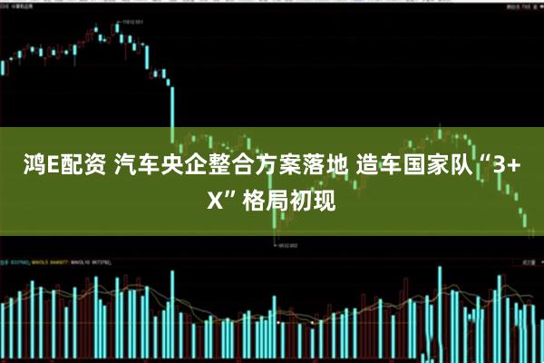 鸿E配资 汽车央企整合方案落地 造车国家队“3+X”格局初现