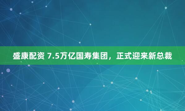盛康配资 7.5万亿国寿集团，正式迎来新总裁