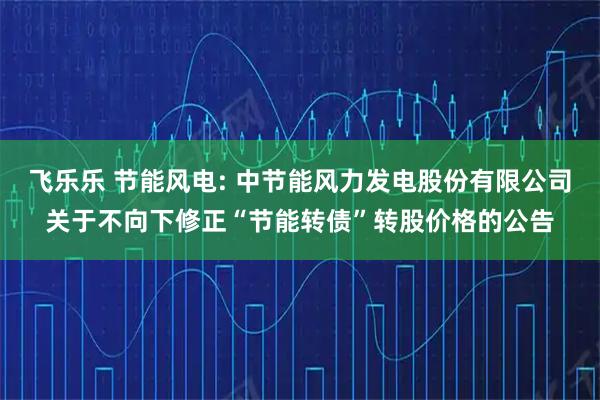 飞乐乐 节能风电: 中节能风力发电股份有限公司关于不向下修正“节能转债”转股价格的公告