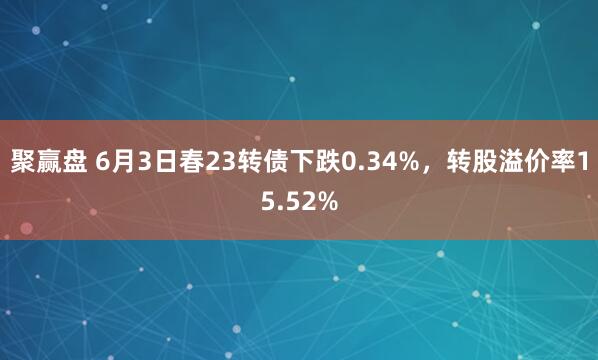 聚赢盘 6月3日春23转债下跌0.34%，转股溢价率15.52%