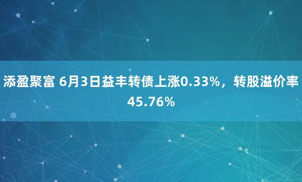 添盈聚富 6月3日益丰转债上涨0.33%，转股溢价率45.76%