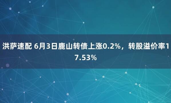 洪萨速配 6月3日鹿山转债上涨0.2%，转股溢价率17.53%