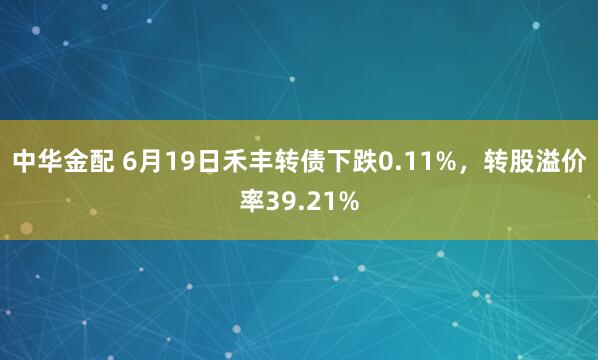 中华金配 6月19日禾丰转债下跌0.11%，转股溢价率39.21%