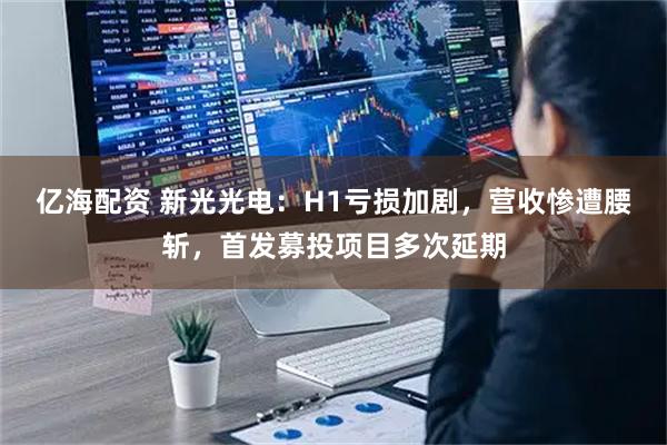 亿海配资 新光光电：H1亏损加剧，营收惨遭腰斩，首发募投项目多次延期