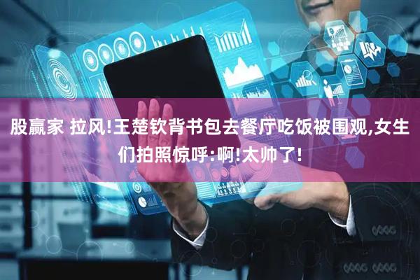 股赢家 拉风!王楚钦背书包去餐厅吃饭被围观,女生们拍照惊呼:啊!太帅了!