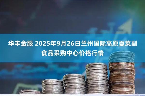 华丰金服 2025年9月26日兰州国际高原夏菜副食品采购中心价格行情