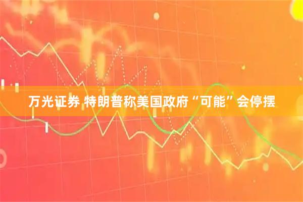 万光证券 特朗普称美国政府“可能”会停摆