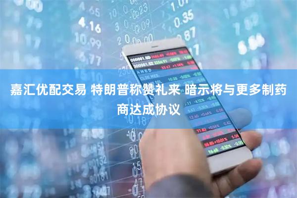 嘉汇优配交易 特朗普称赞礼来 暗示将与更多制药商达成协议