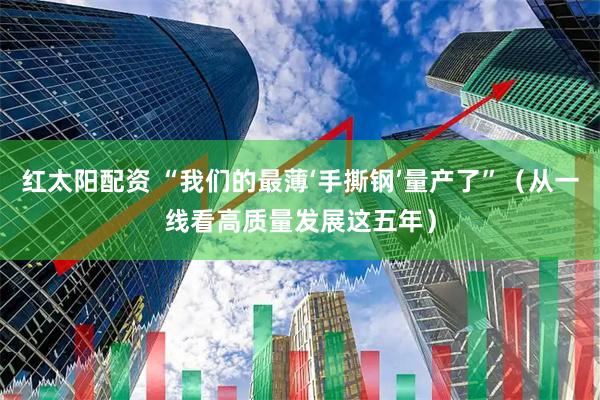 红太阳配资 “我们的最薄‘手撕钢’量产了”（从一线看高质量发展这五年）