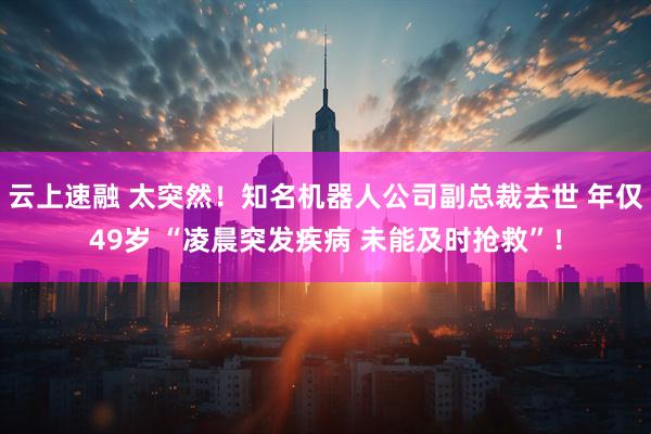 云上速融 太突然！知名机器人公司副总裁去世 年仅49岁 “凌晨突发疾病 未能及时抢救”！