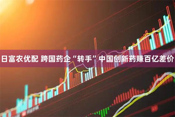 日富农优配 跨国药企“转手”中国创新药赚百亿差价