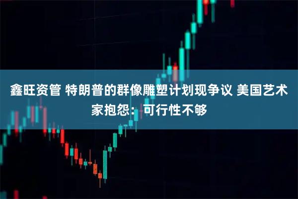 鑫旺资管 特朗普的群像雕塑计划现争议 美国艺术家抱怨：可行性不够