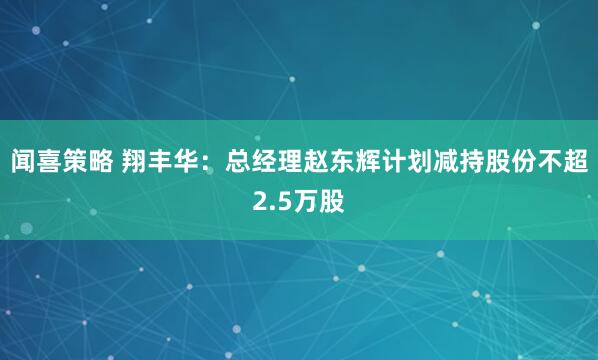 闻喜策略 翔丰华：总经理赵东辉计划减持股份不超2.5万股
