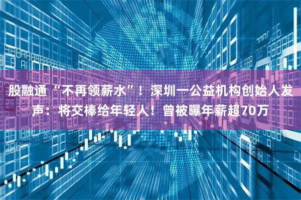 股融通 “不再领薪水”！深圳一公益机构创始人发声：将交棒给年轻人！曾被曝年薪超70万