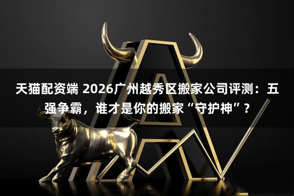 天猫配资端 2026广州越秀区搬家公司评测：五强争霸，谁才是你的搬家“守护神”？
