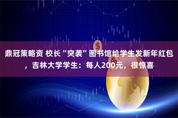 鼎冠策略资 校长“突袭”图书馆给学生发新年红包，吉林大学学生：每人200元，很惊喜