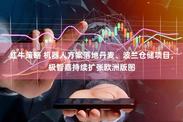 红牛策略 机器人方案落地丹麦、波兰仓储项目，极智嘉持续扩张欧洲版图