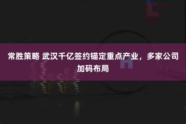 常胜策略 武汉千亿签约锚定重点产业，多家公司加码布局