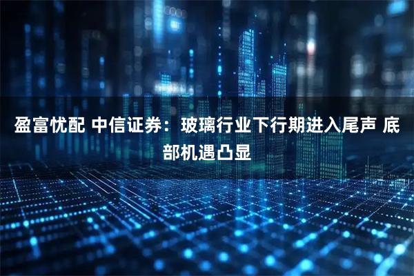 盈富忧配 中信证券：玻璃行业下行期进入尾声 底部机遇凸显