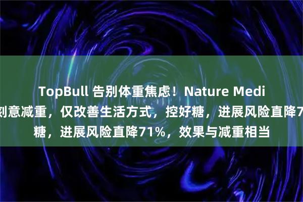 TopBull 告别体重焦虑！Nature Medicine：糖尿病前期不刻意减重，仅改善生活方式，控好糖，进展风险直降71%，效果与减重相当