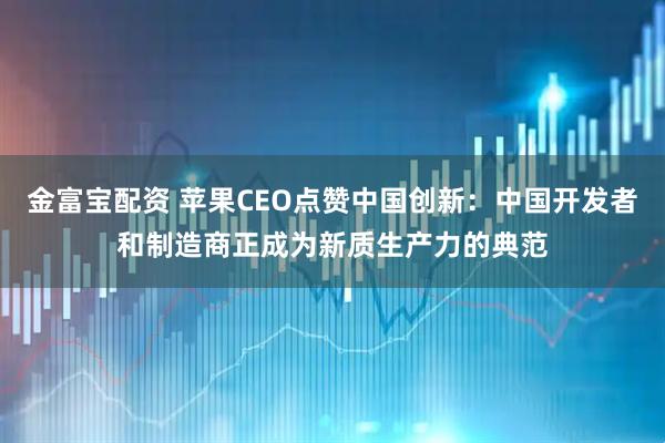 金富宝配资 苹果CEO点赞中国创新：中国开发者和制造商正成为新质生产力的典范