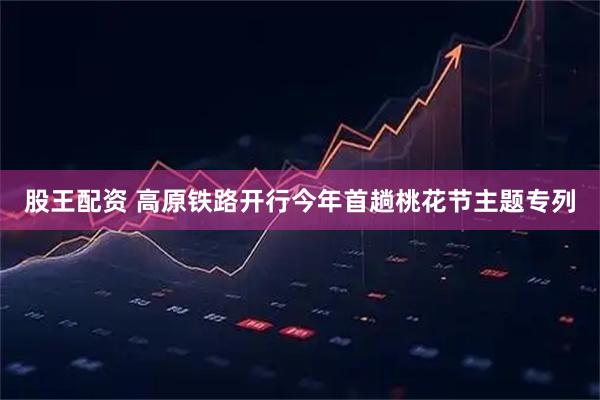 股王配资 高原铁路开行今年首趟桃花节主题专列