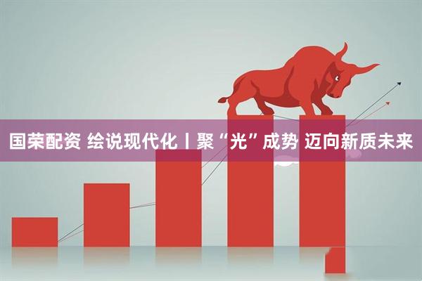 国荣配资 绘说现代化丨聚“光”成势 迈向新质未来