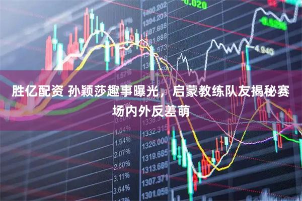 胜亿配资 孙颖莎趣事曝光，启蒙教练队友揭秘赛场内外反差萌